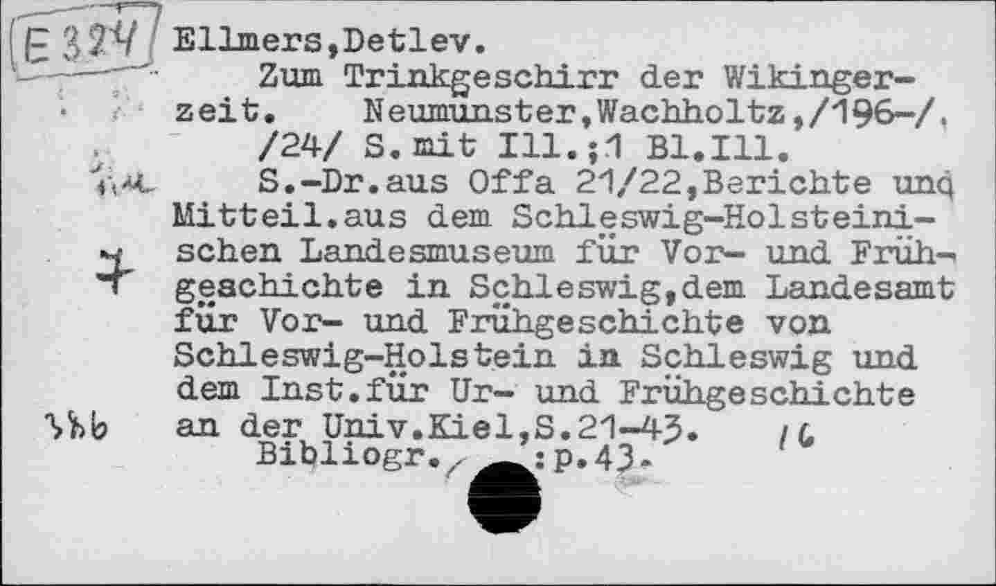 ﻿Ellmers »Detlev.
t	c	Zum Trinkgeschirr der Wikingerzeit. Neumunster,Wachholtz,/196-/. /24/ S. mit Ill.;1 B1.I11.
	S.-Dr.ans Offa 21/22,Berichte unq Mitteil.aus dem Schleswig-Holsteini-
4	schen Landesmuseum für Vor- und Frühgeschichte in Schleswig,dem Landesamt für Vor- und Frühgeschichte von Schleswig-Holstein in Schleswig und
Ub	dem Inst.für Ur- und Frühgeschichte an der Univ.Kiel,S.21-43.	/ l Bibliogr.z ’:p.43-	1